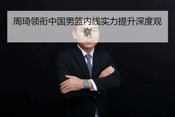 周琦领衔中国男篮内线实力提升深度观察